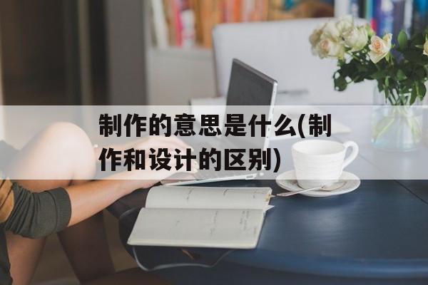 制作的意思是什么(制作和设计的区别)-第1张图片-