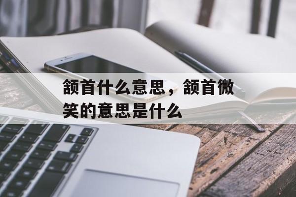 颔首什么意思，颔首微笑的意思是什么-第1张图片-