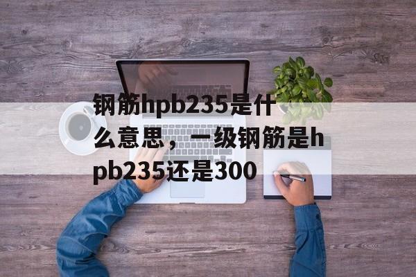 钢筋hpb235是什么意思，一级钢筋是hpb235还是300-第1张图片-