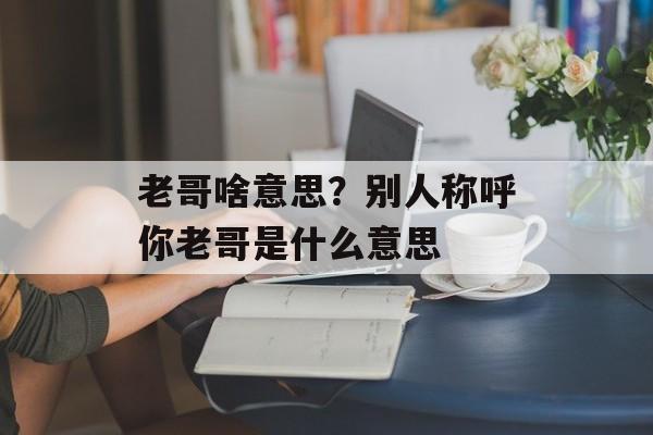 老哥啥意思？别人称呼你老哥是什么意思-第1张图片-