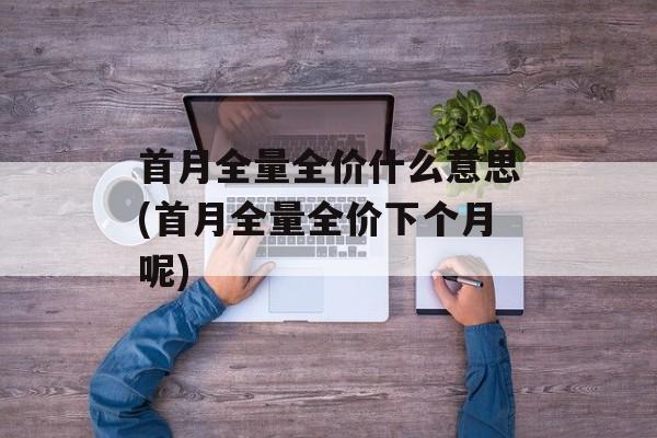 首月全量全价什么意思(首月全量全价下个月呢)-第1张图片-