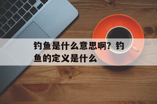 钓鱼是什么意思啊？钓鱼的定义是什么-第1张图片-