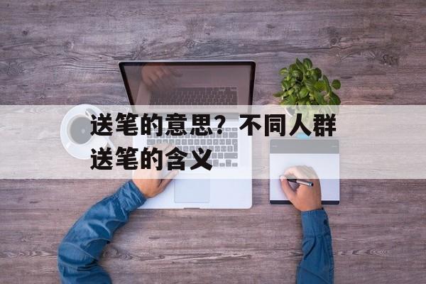 送笔的意思？不同人群送笔的含义-第1张图片-