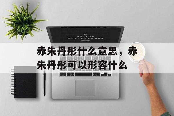 赤朱丹彤什么意思，赤朱丹彤可以形容什么-第1张图片-