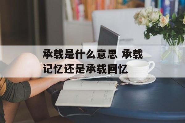 承载是什么意思 承载记忆还是承载回忆-第1张图片-