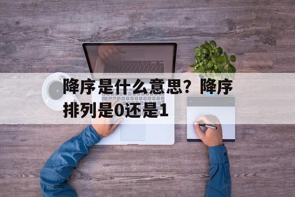 降序是什么意思？降序排列是0还是1-第1张图片-