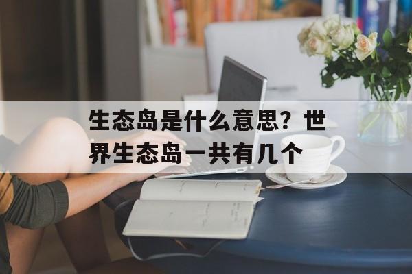 生态岛是什么意思？世界生态岛一共有几个-第1张图片-