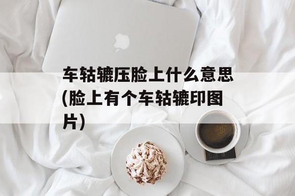 车轱辘压脸上什么意思(脸上有个车轱辘印图片)-第1张图片-