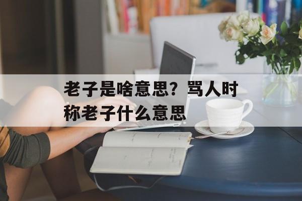 老子是啥意思？骂人时称老子什么意思-第1张图片-