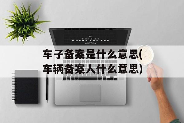车子备案是什么意思(车辆备案人什么意思)-第1张图片-
