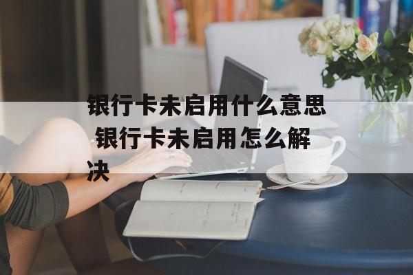银行卡未启用什么意思 银行卡未启用怎么解决-第1张图片-