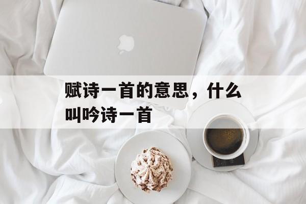 赋诗一首的意思，什么叫吟诗一首-第1张图片-