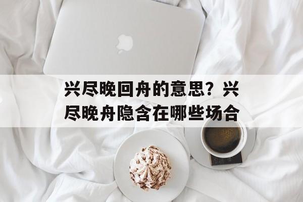 兴尽晚回舟的意思？兴尽晚舟隐含在哪些场合-第1张图片-