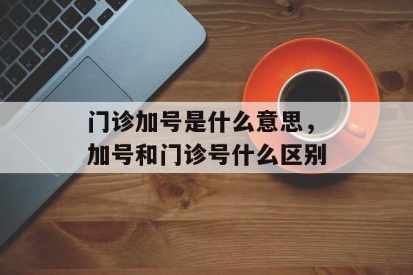 门诊加号是什么意思，加号和门诊号什么区别-第1张图片-