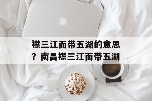 襟三江而带五湖的意思？南昌襟三江而带五湖-第1张图片-