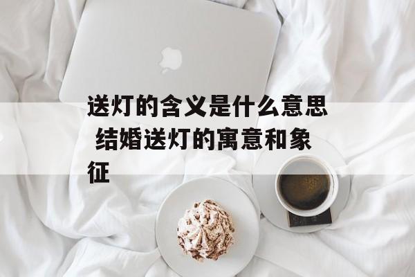 送灯的含义是什么意思 结婚送灯的寓意和象征-第1张图片-
