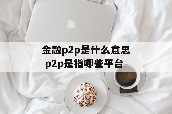 金融p2p是什么意思 p2p是指哪些平台-第1张图片-