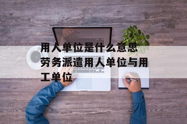 用人单位是什么意思 劳务派遣用人单位与用工单位-第1张图片-