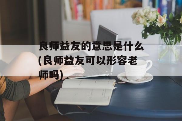 良师益友的意思是什么(良师益友可以形容老师吗)-第1张图片-