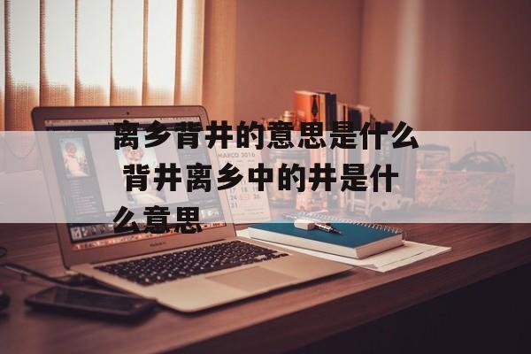 离乡背井的意思是什么 背井离乡中的井是什么意思-第1张图片-