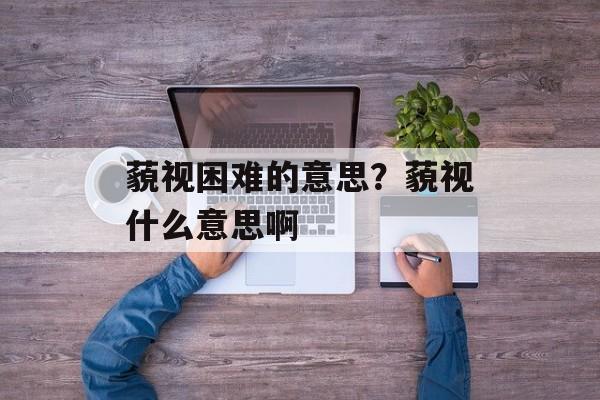 藐视困难的意思？藐视什么意思啊-第1张图片-
