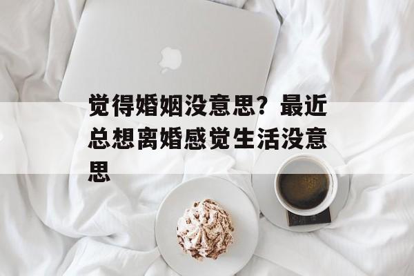觉得婚姻没意思？最近总想离婚感觉生活没意思-第1张图片-