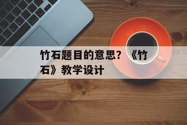 竹石题目的意思？《竹石》教学设计-第1张图片-