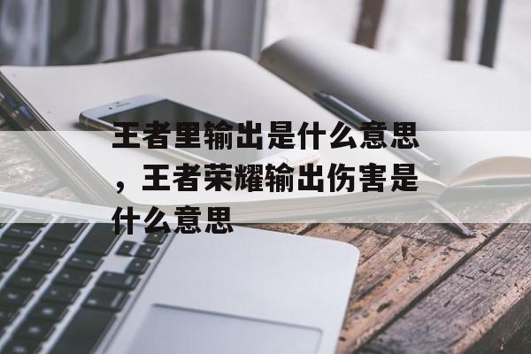 王者里输出是什么意思，王者荣耀输出伤害是什么意思-第1张图片-