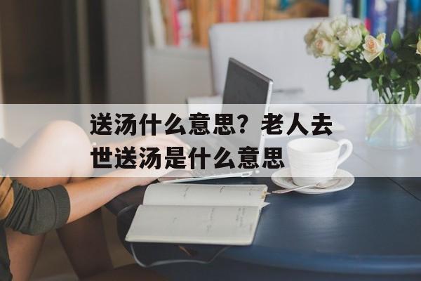 送汤什么意思？老人去世送汤是什么意思-第1张图片-