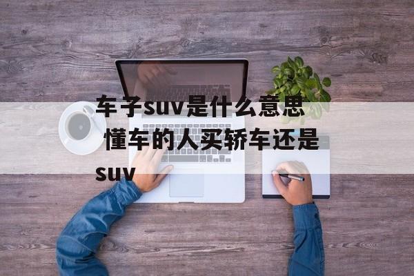 车子suv是什么意思 懂车的人买轿车还是suv-第1张图片-
