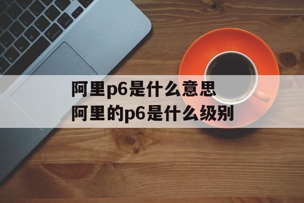 阿里p6是什么意思 阿里的p6是什么级别-第1张图片-