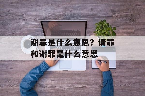 谢罪是什么意思？请罪和谢罪是什么意思-第1张图片-
