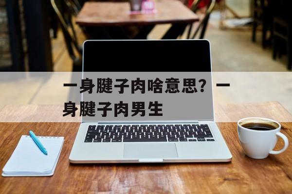 一身腱子肉啥意思？一身腱子肉男生-第1张图片-