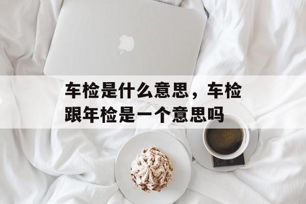 车检是什么意思，车检跟年检是一个意思吗-第1张图片-