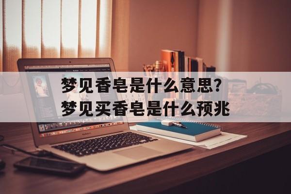 梦见香皂是什么意思？梦见买香皂是什么预兆-第1张图片-
