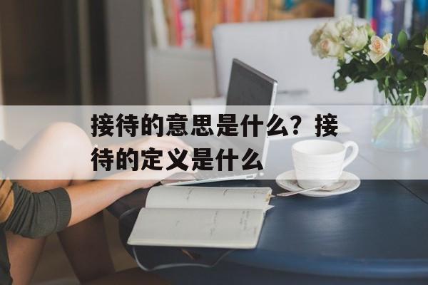 接待的意思是什么？接待的定义是什么-第1张图片-