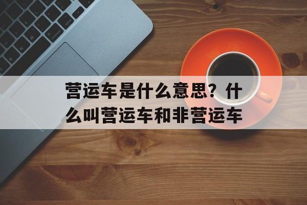 营运车是什么意思？什么叫营运车和非营运车-第1张图片-