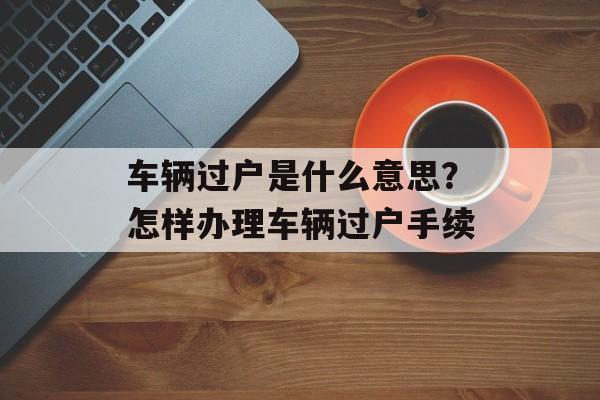 车辆过户是什么意思？怎样办理车辆过户手续-第1张图片-