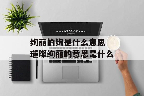绚丽的绚是什么意思 璀璨绚丽的意思是什么-第1张图片-