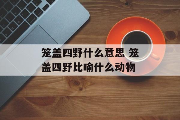笼盖四野什么意思 笼盖四野比喻什么动物-第1张图片-