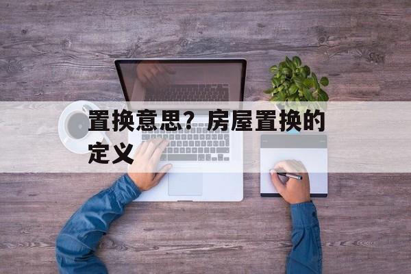 置换意思？房屋置换的定义-第1张图片-