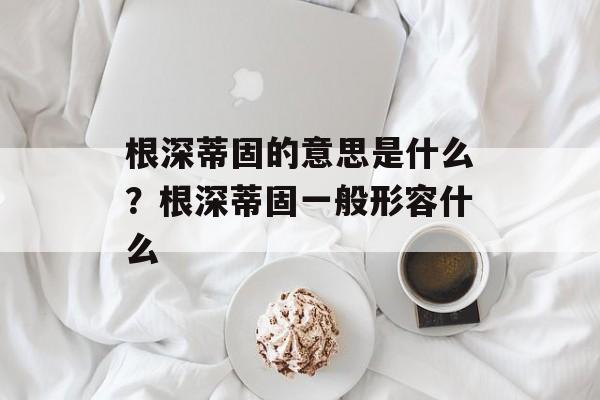 根深蒂固的意思是什么？根深蒂固一般形容什么-第1张图片-