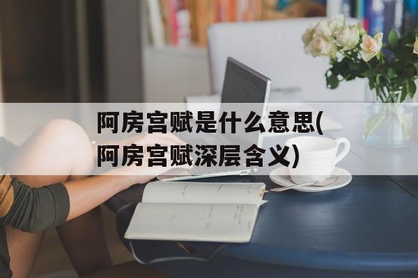 阿房宫赋是什么意思(阿房宫赋深层含义)-第1张图片-