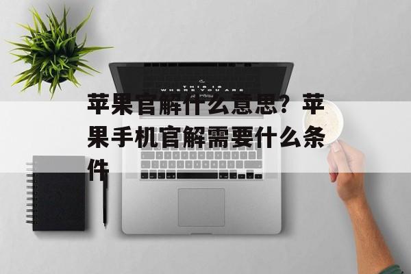苹果官解什么意思？苹果手机官解需要什么条件-第1张图片-