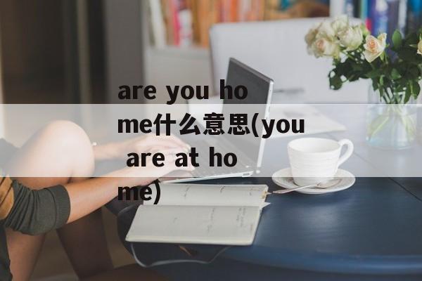 are you home什么意思(you are at home)-第1张图片-