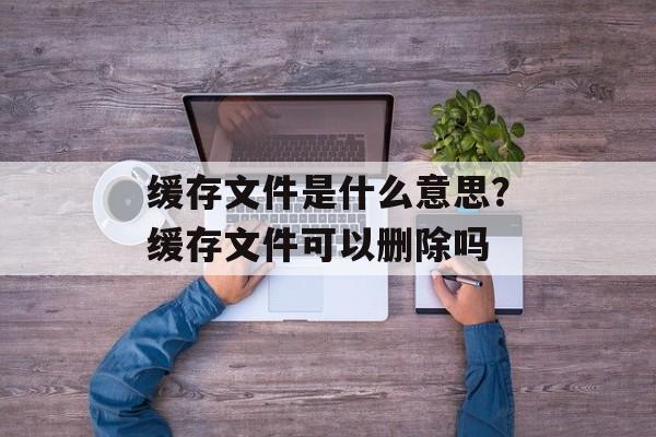 缓存文件是什么意思？缓存文件可以删除吗-第1张图片-