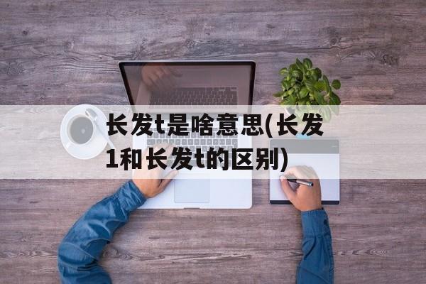 长发t是啥意思(长发1和长发t的区别)-第1张图片-