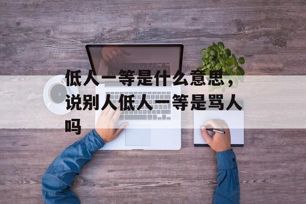低人一等是什么意思，说别人低人一等是骂人吗-第1张图片-