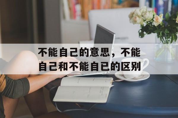 不能自己的意思，不能自己和不能自已的区别-第1张图片-
