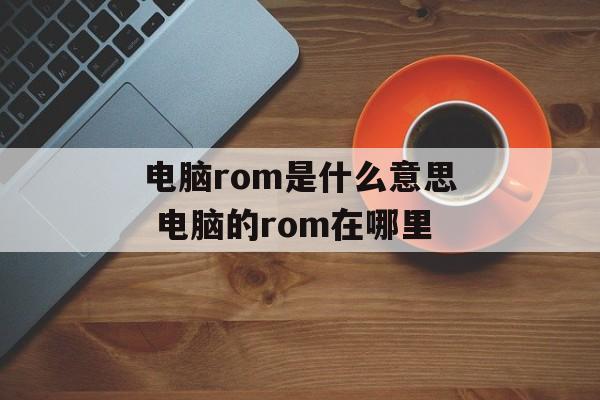 电脑rom是什么意思 电脑的rom在哪里-第1张图片-